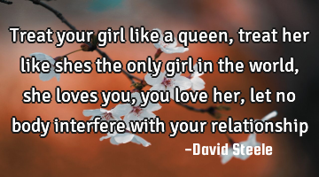 Treat your girl like a queen, treat her like shes the only girl in the world, she loves you, you