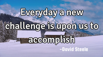 Everyday a new challenge is upon us to accomplish