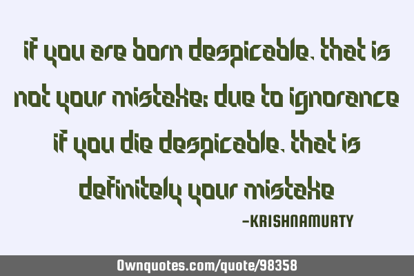 IF YOU ARE BORN DESPICABLE, THAT IS NOT YOUR MISTAKE; DUE TO IGNORANCE IF YOU DIE DESPICABLE, THAT I