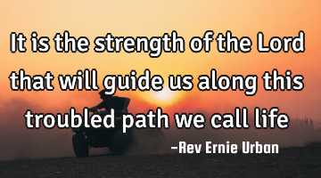 It is the strength of the Lord that will guide us along this troubled path we call life