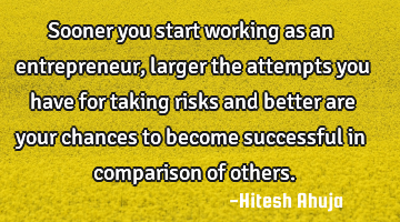 Sooner you start working as an entrepreneur , larger the attempts you have for taking risks and