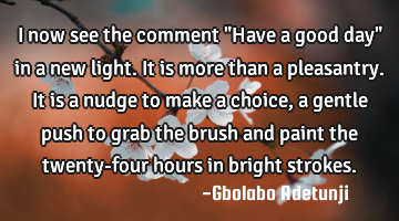 I now see the comment "Have a good day" in a new light. It is more than a pleasantry. It is a nudge