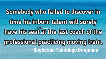 Somebody who failed to discover in time his inborn talent will surely have his seat at the last