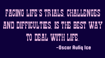FACING LIFE’S TRIALS, CHALLENGES AND DIFFICULTIES, IS THE BEST WAY TO DEAL WITH LIFE.