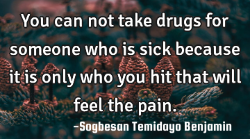 You can not take drugs for someone who is sick because it is only who you hit that will feel the