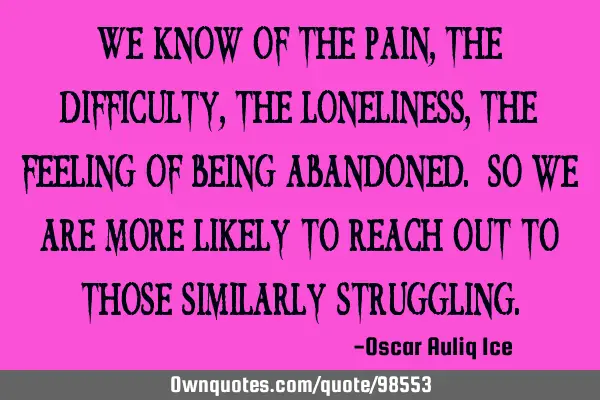 We know of the pain, the difficulty, the loneliness, the feeling of being abandoned. So we are more