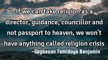 If we can take religion as a director, guidance, councillor and not passport to heaven, we won