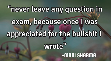 "never leave any question in exam,because once i was appreciated for the bullshit i wrote"