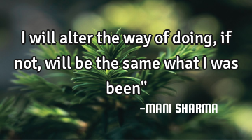 I will alter the way of doing, if not, will be the same what i was been"