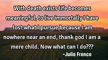 With death exists life becomes meaningful, to live immortally i have lost what i pursue because i