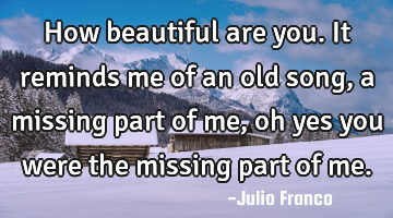 How beautiful are you. It reminds me of an old song, a missing part of me, oh yes you were the