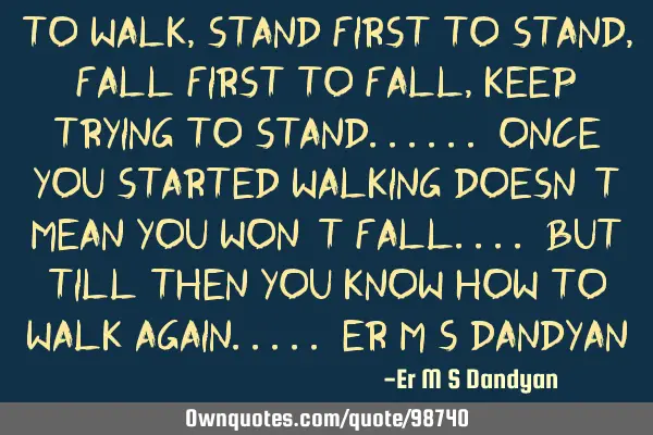 To walk, stand first To stand, fall first To fall, keep trying to stand...... Once you started