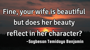 Fine, your wife is beautiful but does her beauty reflect in her character?