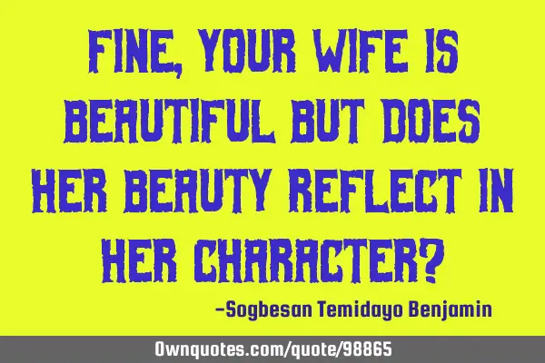 Fine, your wife is beautiful but does her beauty reflect in her character?