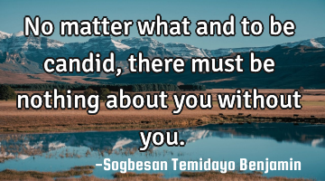 No matter what and to be candid, there must be nothing about you without you.