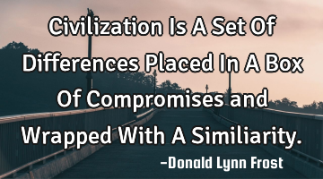 Civilization Is A Set Of Differences Placed In A Box Of Compromises and Wrapped With A Similiarity.