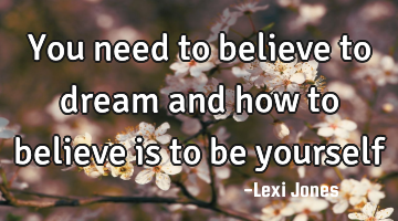 You need to believe to dream and how to believe is to be yourself