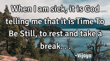 When i am sick, it is God telling me that it is Time To Be Still, to rest and take a break...