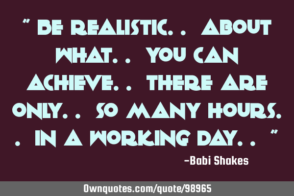 " Be realistic.. about what.. you can achieve.. There are only.. so many hours.. in a working day..