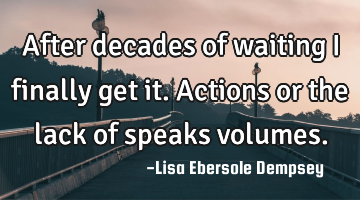 After decades of waiting I finally get it. Actions or the lack of speaks volumes.