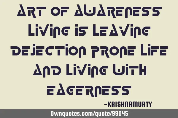 ART OF AWARENESS LIVING IS LEAVING DEJECTION PRONE LIFE AND LIVING WITH EAGERNESS