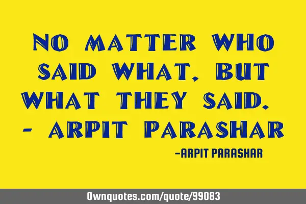 No matter who said what, but what they said. - Arpit P