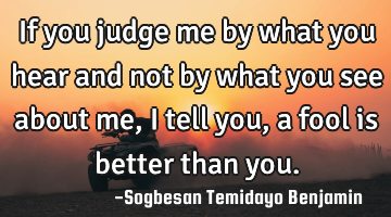 If you judge me by what you hear and not by what you see about me, i tell you, a fool is better