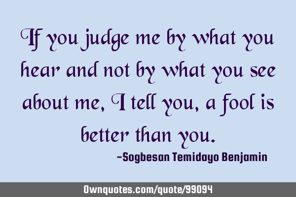 If you judge me by what you hear and not by what you see about me, i tell you, a fool is better