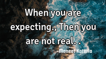When you are expecting., Then you are not real..