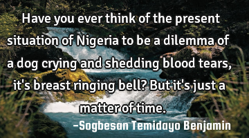 Have you ever think of the present situation of Nigeria to be a dilemma of a dog crying and