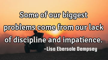 Some of our biggest problems come from our lack of discipline and impatience.