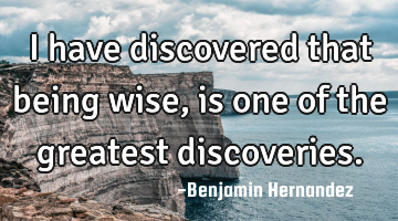 I have discovered that being wise, is one of the greatest discoveries.