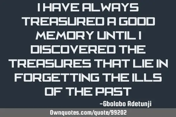 I have always treasured a good memory until I discovered the treasures that lie in forgetting the