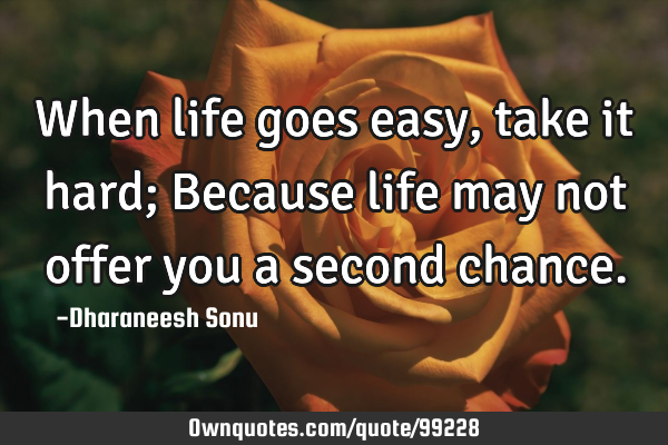 When life goes easy, take it hard; Because life may not offer you a second