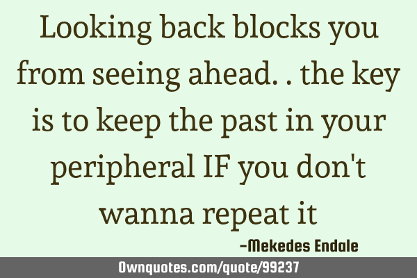 Looking back blocks you from seeing ahead.. the key is to keep the past in your peripheral IF you