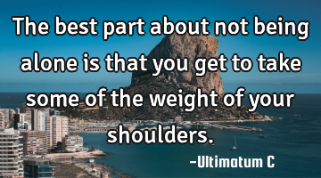 The best part about not being alone is that you get to take some of the weight of your shoulders.