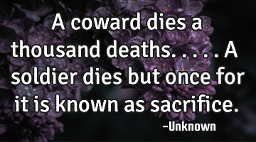 A coward dies a thousand deaths.....a soldier dies but once for it is known as sacrifice.