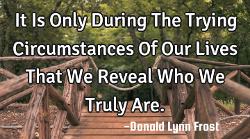 It Is Only During The Trying Circumstances Of Our Lives That We Reveal Who We Truly Are.