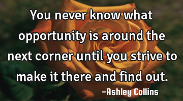 You never know what opportunity is around the next corner until you strive to make it there and