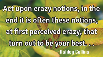 Act upon crazy notions, in the end it is often these notions, at first perceived crazy, that turn