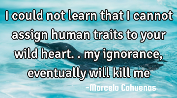 I could not learn that I cannot assign human traits to your wild heart.. my ignorance, eventually