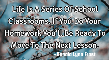 Life Is A Series Of School Classrooms. If You Do Your Homework You