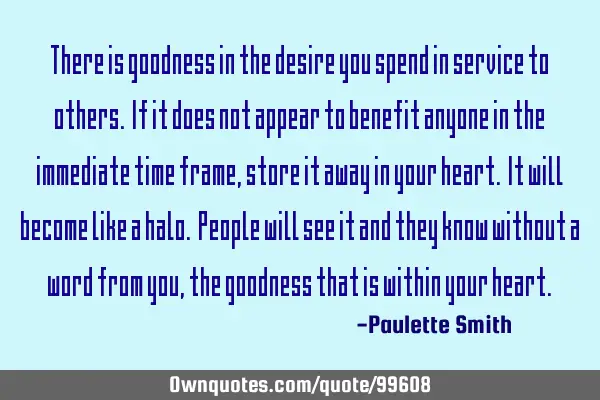 There is goodness in the desire you spend in service to others. If it does not appear to benefit
