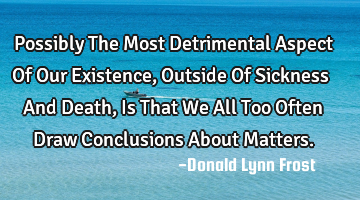 Possibly The Most Detrimental Aspect Of Our Existence, Outside Of Sickness And Death, Is That We A