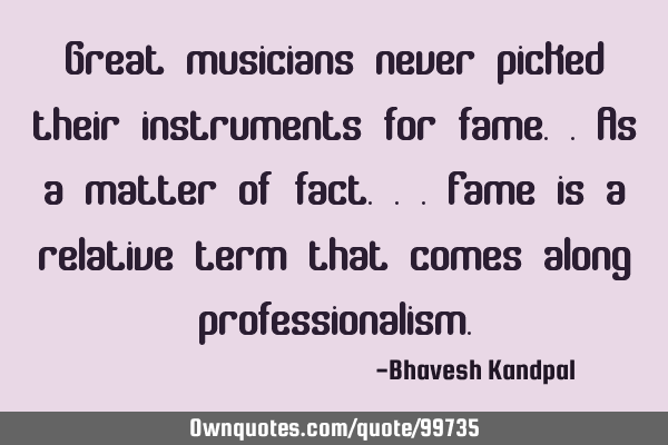 Great musicians never picked their instruments for fame..as a matter of fact...fame is a relative