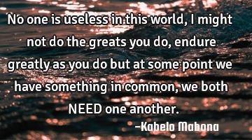 No one is useless in this world, I might not do the greats you do, endure greatly as you do but at