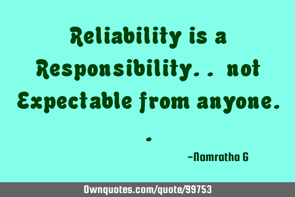 Reliability is a Responsibility.. not Expectable from