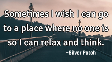 Sometimes i wish i can go to a place where no one is so i can relax and think.