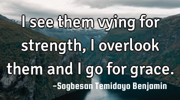 I see them vying for strength, i overlook them and i go for grace.