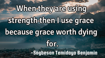 When they are using strength then i use grace because grace worth dying for.